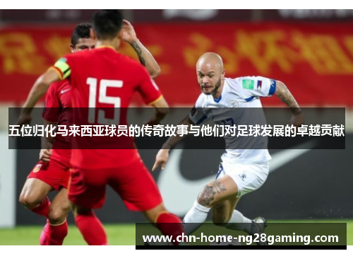 五位归化马来西亚球员的传奇故事与他们对足球发展的卓越贡献