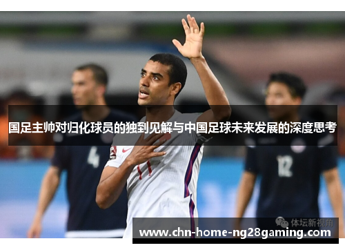 国足主帅对归化球员的独到见解与中国足球未来发展的深度思考