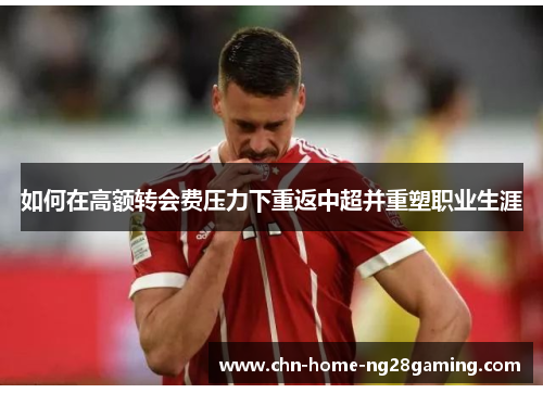 如何在高额转会费压力下重返中超并重塑职业生涯