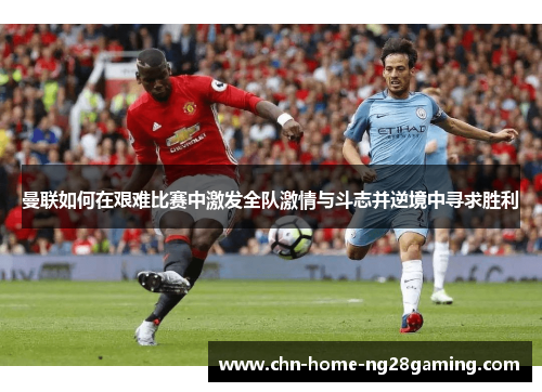 曼联如何在艰难比赛中激发全队激情与斗志并逆境中寻求胜利