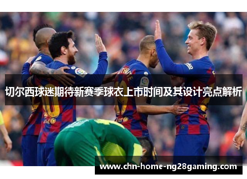 切尔西球迷期待新赛季球衣上市时间及其设计亮点解析