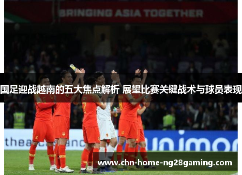国足迎战越南的五大焦点解析 展望比赛关键战术与球员表现