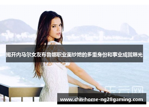 揭开内马尔女友布鲁娜职业面纱她的多重身份和事业成就曝光