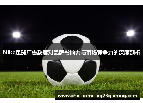 Nike足球广告缺席对品牌影响力与市场竞争力的深度剖析