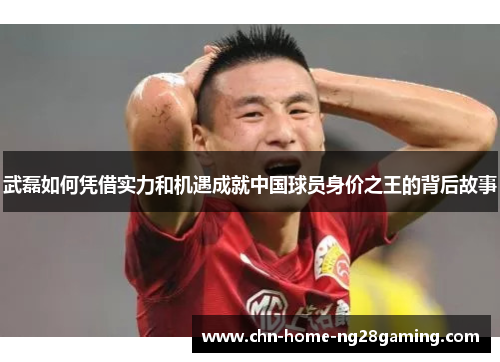 武磊如何凭借实力和机遇成就中国球员身价之王的背后故事