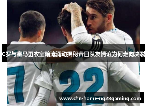 C罗与皇马更衣室暗流涌动揭秘昔日队友情谊为何走向决裂