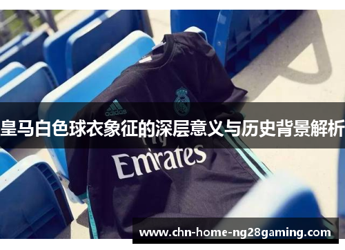 皇马白色球衣象征的深层意义与历史背景解析