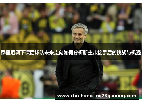 穆里尼奥下课后球队未来走向如何分析新主帅接手后的挑战与机遇