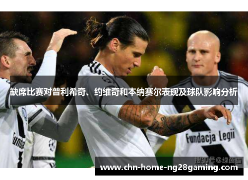 缺席比赛对普利希奇、约维奇和本纳赛尔表现及球队影响分析