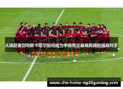 从追赶者到劲敌卡塔尔如何成为中国男足最难跨越的强劲对手