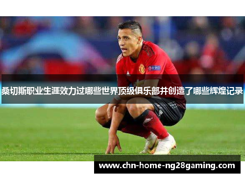 桑切斯职业生涯效力过哪些世界顶级俱乐部并创造了哪些辉煌记录