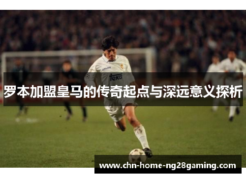 罗本加盟皇马的传奇起点与深远意义探析