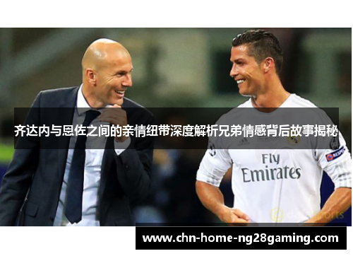 齐达内与恩佐之间的亲情纽带深度解析兄弟情感背后故事揭秘