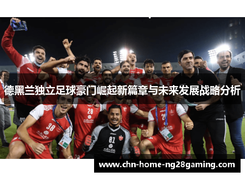 德黑兰独立足球豪门崛起新篇章与未来发展战略分析