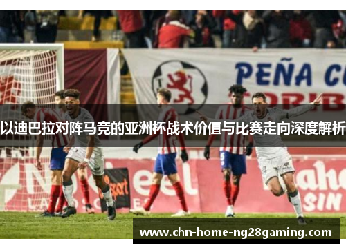 以迪巴拉对阵马竞的亚洲杯战术价值与比赛走向深度解析