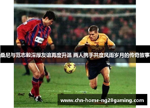 桑尼与范志毅深厚友谊再度升温 两人携手共度风雨岁月的传奇故事