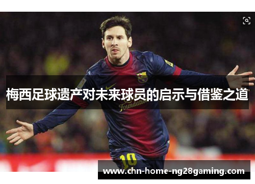 梅西足球遗产对未来球员的启示与借鉴之道 梅西足球遗产对未来球员的启示与借鉴之道