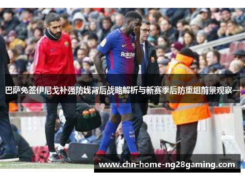 巴萨免签伊尼戈补强防线背后战略解析与新赛季后防重组前景观察一