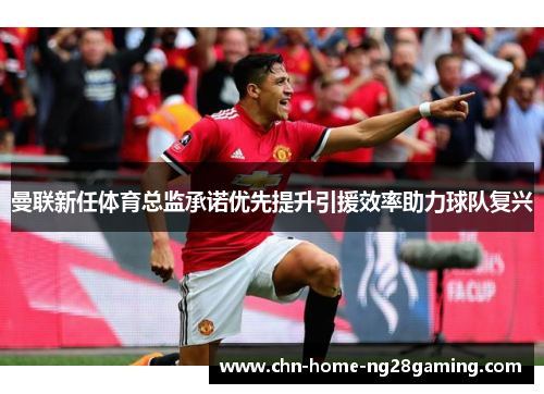 曼联新任体育总监承诺优先提升引援效率助力球队复兴