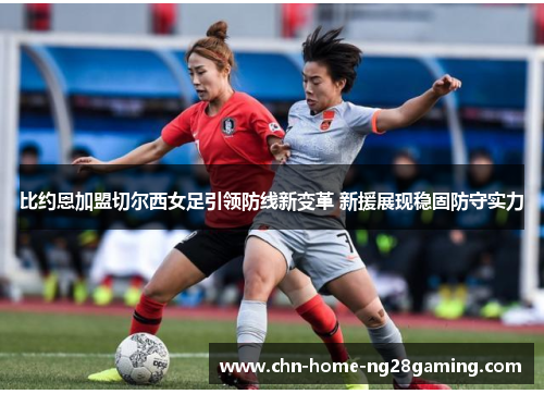 比约恩加盟切尔西女足引领防线新变革 新援展现稳固防守实力