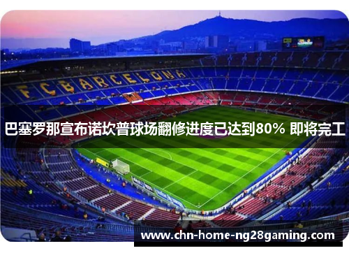 巴塞罗那宣布诺坎普球场翻修进度已达到80% 即将完工